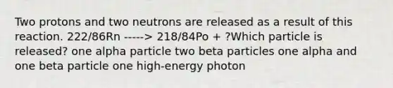 Two protons and two neutrons are released as a result of this reaction. 222/86Rn -----> 218/84Po + ?Which particle is released? one alpha particle two beta particles one alpha and one beta particle one high-energy photon