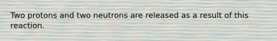 Two protons and two neutrons are released as a result of this reaction.