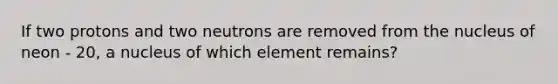 If two protons and two neutrons are removed from the nucleus of neon - 20, a nucleus of which element remains?