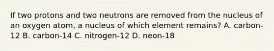 If two protons and two neutrons are removed from the nucleus of an oxygen atom, a nucleus of which element remains? A. carbon-12 B. carbon-14 C. nitrogen-12 D. neon-18