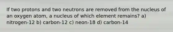 If two protons and two neutrons are removed from the nucleus of an oxygen atom, a nucleus of which element remains? a) nitrogen-12 b) carbon-12 c) neon-18 d) carbon-14