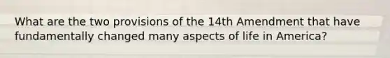 What are the two provisions of the 14th Amendment that have fundamentally changed many aspects of life in America?