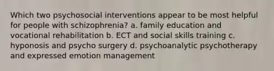 Which two psychosocial interventions appear to be most helpful for people with schizophrenia? a. family education and vocational rehabilitation b. ECT and social skills training c. hyponosis and psycho surgery d. psychoanalytic psychotherapy and expressed emotion management