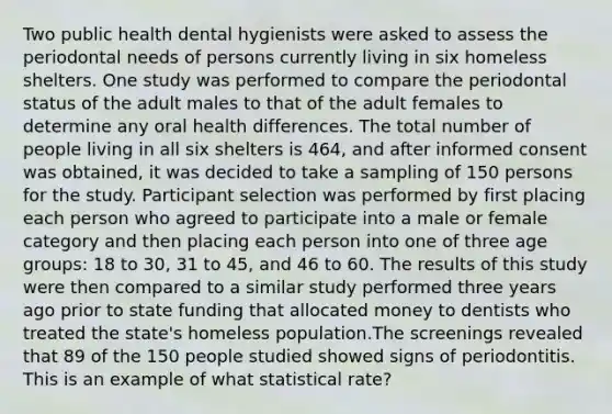 Two public health dental hygienists were asked to assess the periodontal needs of persons currently living in six homeless shelters. One study was performed to compare the periodontal status of the adult males to that of the adult females to determine any oral health differences. The total number of people living in all six shelters is 464, and after informed consent was obtained, it was decided to take a sampling of 150 persons for the study. Participant selection was performed by first placing each person who agreed to participate into a male or female category and then placing each person into one of three age groups: 18 to 30, 31 to 45, and 46 to 60. The results of this study were then compared to a similar study performed three years ago prior to state funding that allocated money to dentists who treated the state's homeless population.The screenings revealed that 89 of the 150 people studied showed signs of periodontitis. This is an example of what statistical rate?