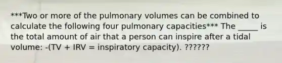 ***Two or more of the pulmonary volumes can be combined to calculate the following four pulmonary capacities*** The _____ is the total amount of air that a person can inspire after a tidal volume: -(TV + IRV = inspiratory capacity). ??????