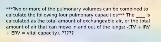 ***Two or more of the pulmonary volumes can be combined to calculate the following four pulmonary capacities*** The ____ is calculated as the total amount of exchangeable air, or the total amount of air that can move in and out of the lungs: -(TV + IRV + ERV = vital capacity). ?????