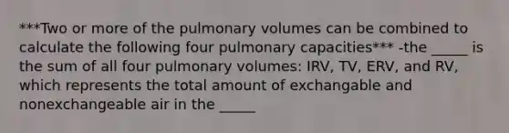 ***Two or more of the pulmonary volumes can be combined to calculate the following four pulmonary capacities*** -the _____ is the sum of all four pulmonary volumes: IRV, TV, ERV, and RV, which represents the total amount of exchangable and nonexchangeable air in the _____