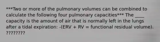 ***Two or more of the pulmonary volumes can be combined to calculate the following four pulmonary capacities*** The ____ capacity is the amount of air that is normally left in the lungs after a tidal expiration: -(ERV + RV = functional residual volume). ????????