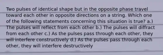 Two pulses of identical shape but in the opposite phase travel toward each other in opposite directions on a string. Which one of the following statements concerning this situation is true? a.) The pulses will reflect from each other b.) The pulses will diffract from each other c.) As the pulses pass through each other, they will interfere constructively d.) As the pulses pass through each other, they will interfere destructively