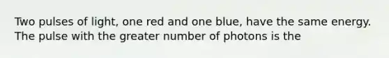 Two pulses of light, one red and one blue, have the same energy. The pulse with the greater number of photons is the