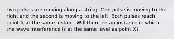 Two pulses are moving along a string. One pulse is moving to the right and the second is moving to the left. Both pulses reach point X at the same instant. Will there be an instance in which the wave interference is at the same level as point X?