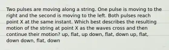 Two pulses are moving along a string. One pulse is moving to the right and the second is moving to the left. Both pulses reach point X at the same instant. Which best describes the resulting motion of the string at point X as the waves cross and then continue their motion? up, flat, up down, flat, down up, flat, down down, flat, down