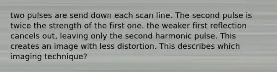 two pulses are send down each scan line. The second pulse is twice the strength of the first one. the weaker first reflection cancels out, leaving only the second harmonic pulse. This creates an image with less distortion. This describes which imaging technique?