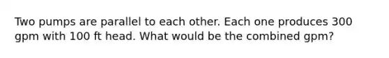 Two pumps are parallel to each other. Each one produces 300 gpm with 100 ft head. What would be the combined gpm?