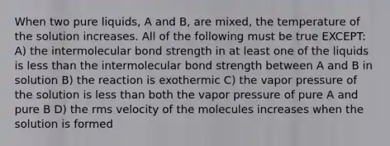 When two pure liquids, A and B, are mixed, the temperature of the solution increases. All of the following must be true EXCEPT: A) the intermolecular bond strength in at least one of the liquids is <a href='https://www.questionai.com/knowledge/k7BtlYpAMX-less-than' class='anchor-knowledge'>less than</a> the intermolecular bond strength between A and B in solution B) the reaction is exothermic C) the vapor pressure of the solution is less than both the vapor pressure of pure A and pure B D) the rms velocity of the molecules increases when the solution is formed