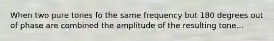 When two pure tones fo the same frequency but 180 degrees out of phase are combined the amplitude of the resulting tone...