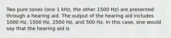 Two pure tones (one 1 kHz, the other 1500 Hz) are presented through a hearing aid. The output of the hearing aid includes 1000 Hz, 1500 Hz, 2500 Hz, and 500 Hz. In this case, one would say that the hearing aid is