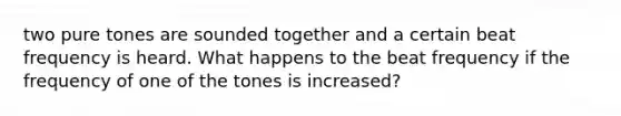 two pure tones are sounded together and a certain beat frequency is heard. What happens to the beat frequency if the frequency of one of the tones is increased?