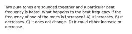 Two pure tones are sounded together and a particular beat frequency is heard. What happens to the beat frequency if the frequency of one of the tones is increased? A) It increases. B) It decreases. C) It does not change. D) It could either increase or decrease.