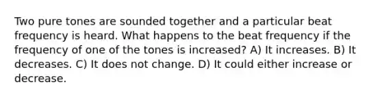 Two pure tones are sounded together and a particular beat frequency is heard. What happens to the beat frequency if the frequency of one of the tones is increased? A) It increases. B) It decreases. C) It does not change. D) It could either increase or decrease.