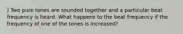 ) Two pure tones are sounded together and a particular beat frequency is heard. What happens to the beat frequency if the frequency of one of the tones is increased?