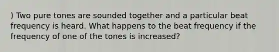 ) Two pure tones are sounded together and a particular beat frequency is heard. What happens to the beat frequency if the frequency of one of the tones is increased?