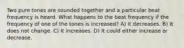 Two pure tones are sounded together and a particular beat frequency is heard. What happens to the beat frequency if the frequency of one of the tones is increased? A) It decreases. B) It does not change. C) It increases. D) It could either increase or decrease.