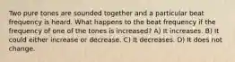 Two pure tones are sounded together and a particular beat frequency is heard. What happens to the beat frequency if the frequency of one of the tones is increased? A) It increases. B) It could either increase or decrease. C) It decreases. D) It does not change.