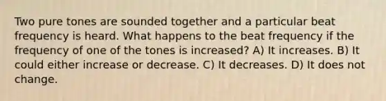 Two pure tones are sounded together and a particular beat frequency is heard. What happens to the beat frequency if the frequency of one of the tones is increased? A) It increases. B) It could either increase or decrease. C) It decreases. D) It does not change.