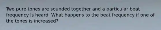 Two pure tones are sounded together and a particular beat frequency is heard. What happens to the beat frequency if one of the tones is increased?