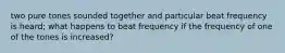 two pure tones sounded together and particular beat frequency is heard; what happens to beat frequency if the frequency of one of the tones is increased?