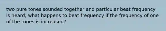 two pure tones sounded together and particular beat frequency is heard; what happens to beat frequency if the frequency of one of the tones is increased?