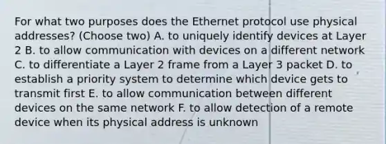 For what two purposes does the Ethernet protocol use physical addresses? (Choose two) A. to uniquely identify devices at Layer 2 B. to allow communication with devices on a different network C. to differentiate a Layer 2 frame from a Layer 3 packet D. to establish a priority system to determine which device gets to transmit first E. to allow communication between different devices on the same network F. to allow detection of a remote device when its physical address is unknown