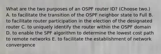 What are the two purposes of an OSPF router ID? (Choose two.) A. to facilitate the transition of the OSPF neighbor state to Full B. to facilitate router participation in the election of the designated router C. to uniquely identify the router within the OSPF domain D. to enable the SPF algorithm to determine the lowest cost path to remote networks E. to facilitate the establishment of network convergence