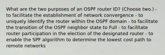 What are the two purposes of an OSPF router ID? (Choose two.) - to facilitate the establishment of network convergence - to uniquely identify the router within the OSPF domain - to facilitate the transition of the OSPF neighbor state to Full - to facilitate router participation in the election of the designated router - to enable the SPF algorithm to determine the lowest cost path to remote networks