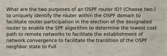 What are the two purposes of an OSPF router ID? (Choose two.) to uniquely identify the router within the OSPF domain to facilitate router participation in the election of the designated router to enable the SPF algorithm to determine the lowest cost path to remote networks to facilitate the establishment of network convergence to facilitate the transition of the OSPF neighbor state to Full