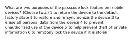 What are two purposes of the passcode lock feature on mobile devices? (Choose two.) 1 to return the device to the default factory state 2 to restore and re-synchronize the device 3 to erase all personal data from the device 4 to prevent unauthorized use of the device 5 to help prevent theft of private information 6 to remotely lock the device if it is stolen