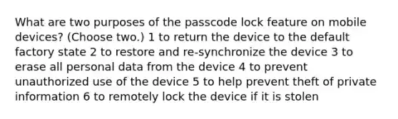 What are two purposes of the passcode lock feature on mobile devices? (Choose two.) 1 to return the device to the default factory state 2 to restore and re-synchronize the device 3 to erase all personal data from the device 4 to prevent unauthorized use of the device 5 to help prevent theft of private information 6 to remotely lock the device if it is stolen