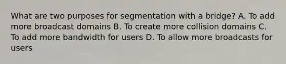 What are two purposes for segmentation with a bridge? A. To add more broadcast domains B. To create more collision domains C. To add more bandwidth for users D. To allow more broadcasts for users