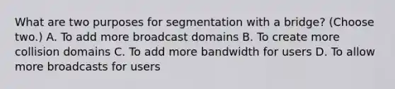 What are two purposes for segmentation with a bridge? (Choose two.) A. To add more broadcast domains B. To create more collision domains C. To add more bandwidth for users D. To allow more broadcasts for users