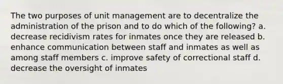 The two purposes of unit management are to decentralize the administration of the prison and to do which of the following? a. decrease recidivism rates for inmates once they are released b. enhance communication between staff and inmates as well as among staff members c. improve safety of correctional staff d. decrease the oversight of inmates