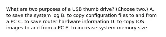 What are two purposes of a USB thumb drive? (Choose two.) A. to save the system log B. to copy configuration files to and from a PC C. to save router hardware information D. to copy IOS images to and from a PC E. to increase system memory size