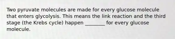 Two pyruvate molecules are made for every glucose molecule that enters glycolysis. This means the link reaction and the third stage (the Krebs cycle) happen ________ for every glucose molecule.