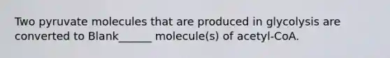 Two pyruvate molecules that are produced in glycolysis are converted to Blank______ molecule(s) of acetyl-CoA.