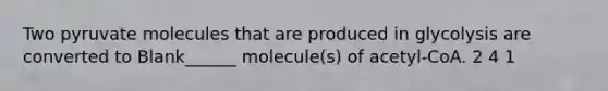 Two pyruvate molecules that are produced in glycolysis are converted to Blank______ molecule(s) of acetyl-CoA. 2 4 1