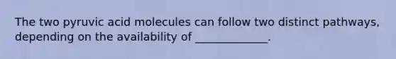 The two pyruvic acid molecules can follow two distinct pathways, depending on the availability of _____________.