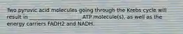 Two pyruvic acid molecules going through the Krebs cycle will result in ____________________ ATP molecule(s), as well as the energy carriers FADH2 and NADH.