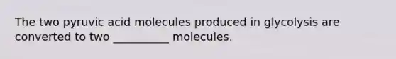 The two pyruvic acid molecules produced in glycolysis are converted to two __________ molecules.