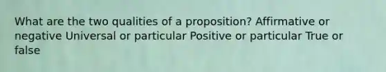 What are the two qualities of a proposition? Affirmative or negative Universal or particular Positive or particular True or false