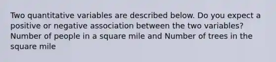 Two quantitative variables are described below. Do you expect a positive or negative association between the two variables? Number of people in a square mile and Number of trees in the square mile